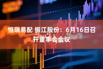 恒瑞易配 振江股份：6月16日召开董事会会议