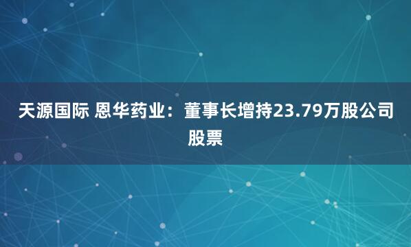 天源国际 恩华药业：董事长增持23.79万股公司股票
