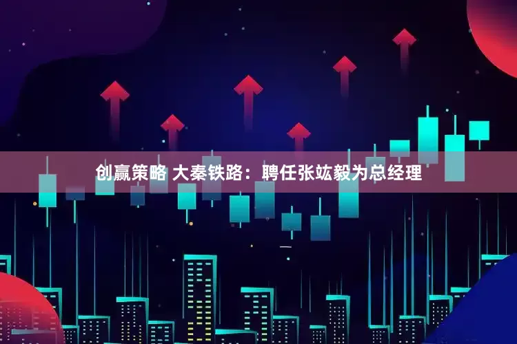 创赢策略 大秦铁路：聘任张竑毅为总经理
