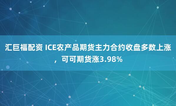 汇巨福配资 ICE农产品期货主力合约收盘多数上涨，可可期货涨3.98%