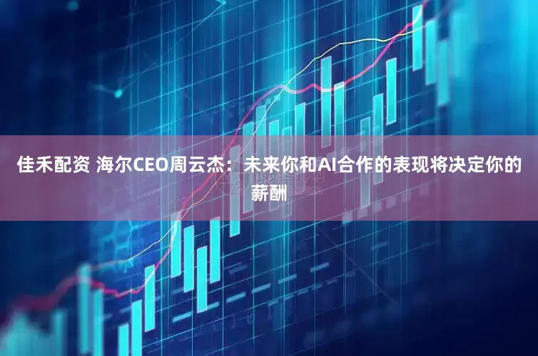 佳禾配资 海尔CEO周云杰：未来你和AI合作的表现将决定你的薪酬