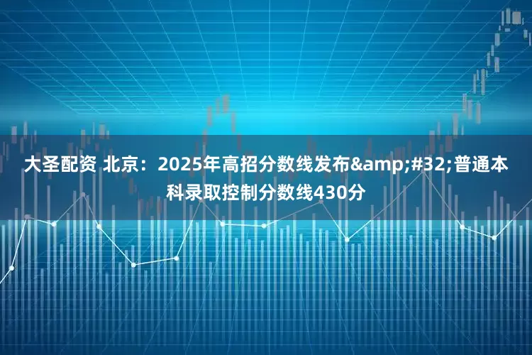 大圣配资 北京：2025年高招分数线发布&#32;普通本科录取控制分数线430分