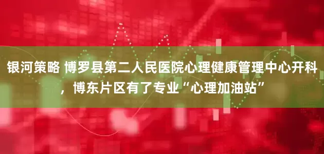 银河策略 博罗县第二人民医院心理健康管理中心开科，博东片区有了专业“心理加油站”