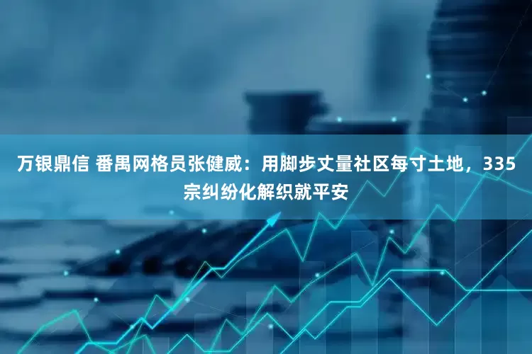 万银鼎信 番禺网格员张健威：用脚步丈量社区每寸土地，335宗纠纷化解织就平安