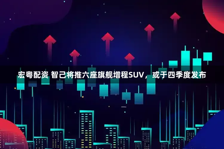 宏粤配资 智己将推六座旗舰增程SUV，或于四季度发布