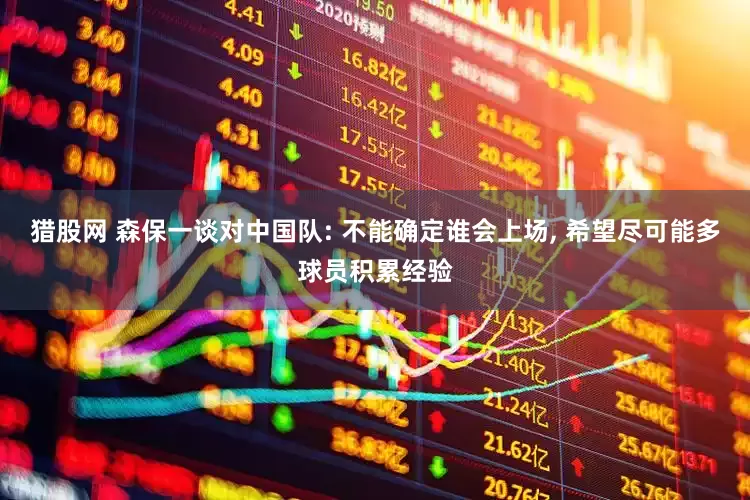 猎股网 森保一谈对中国队: 不能确定谁会上场, 希望尽可能多球员积累经验