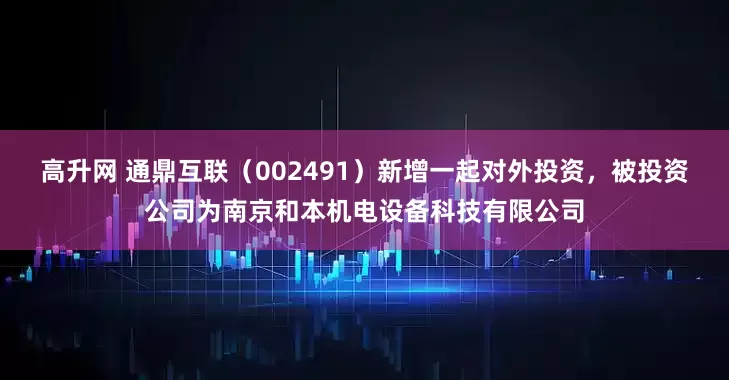 高升网 通鼎互联（002491）新增一起对外投资，被投资公司为南京和本机电设备科技有限公司
