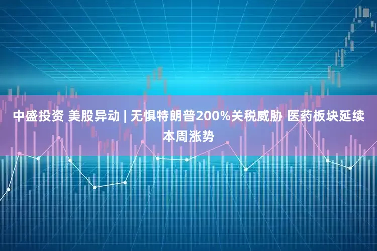 中盛投资 美股异动 | 无惧特朗普200%关税威胁 医药板块延续本周涨势