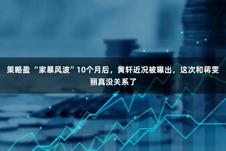策略盈 “家暴风波”10个月后，黄轩近况被曝出，这次和蒋雯丽真没关系了