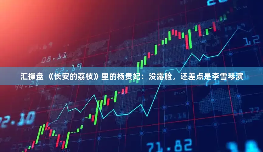 汇操盘 《长安的荔枝》里的杨贵妃：没露脸，还差点是李雪琴演