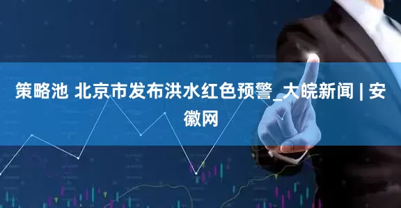 策略池 北京市发布洪水红色预警_大皖新闻 | 安徽网