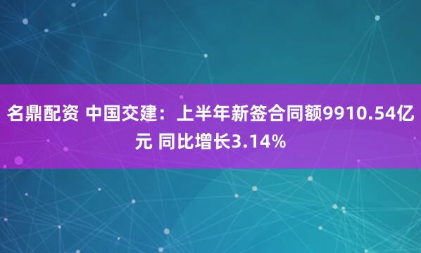 名鼎配资 中国交建：上半年新签合同额9910.54亿元 同比增长3.14%
