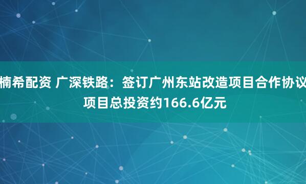 楠希配资 广深铁路：签订广州东站改造项目合作协议 项目总投资约166.6亿元