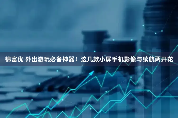 锦富优 外出游玩必备神器！这几款小屏手机影像与续航两开花