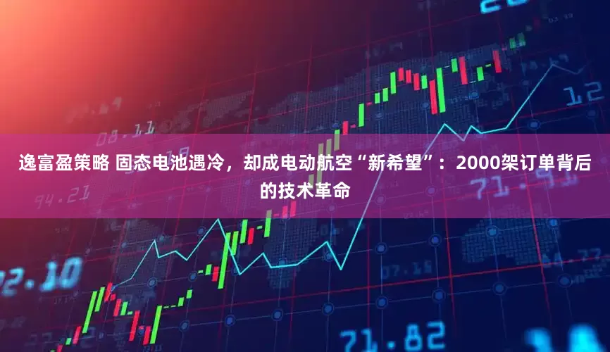 逸富盈策略 固态电池遇冷，却成电动航空“新希望”：2000架订单背后的技术革命