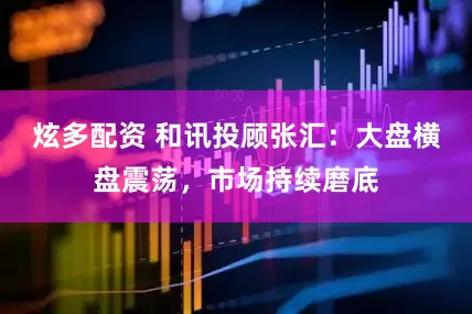 炫多配资 和讯投顾张汇：大盘横盘震荡，市场持续磨底