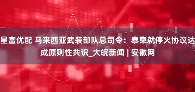 星富优配 马来西亚武装部队总司令：泰柬就停火协议达成原则性共识_大皖新闻 | 安徽网