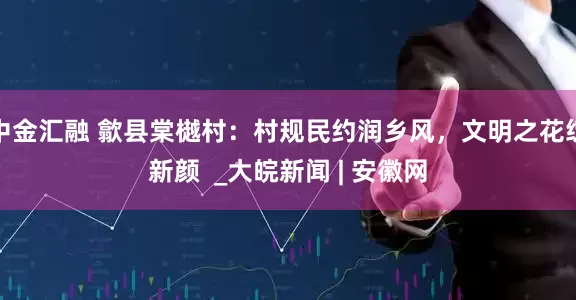 中金汇融 歙县棠樾村：村规民约润乡风，文明之花绽新颜  _大皖新闻 | 安徽网