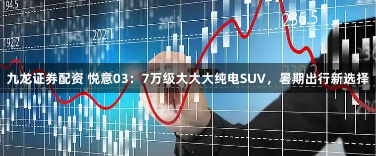 九龙证券配资 悦意03：7万级大大大纯电SUV，暑期出行新选择