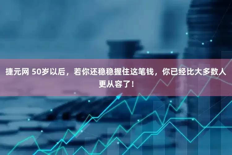 捷元网 50岁以后，若你还稳稳握住这笔钱，你已经比大多数人更从容了！