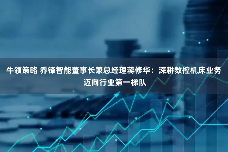 牛领策略 乔锋智能董事长兼总经理蒋修华：深耕数控机床业务 迈向行业第一梯队