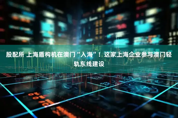 股配所 上海盾构机在澳门“入海”！这家上海企业参与澳门轻轨东线建设