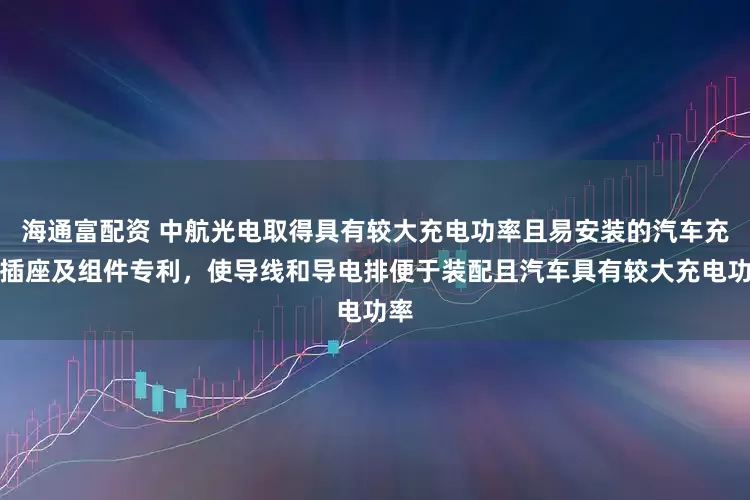 海通富配资 中航光电取得具有较大充电功率且易安装的汽车充电插座及组件专利，使导线和导电排便于装配且汽车具有较大充电功率