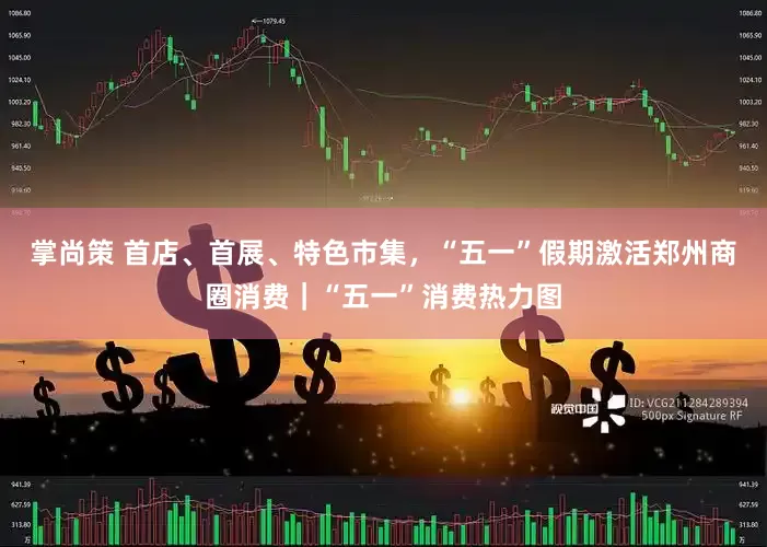 掌尚策 首店、首展、特色市集，“五一”假期激活郑州商圈消费｜“五一”消费热力图