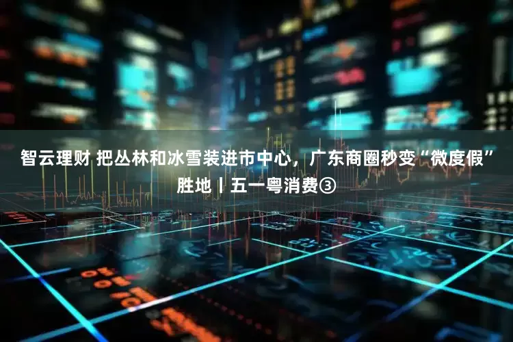 智云理财 把丛林和冰雪装进市中心，广东商圈秒变“微度假”胜地丨五一粤消费③