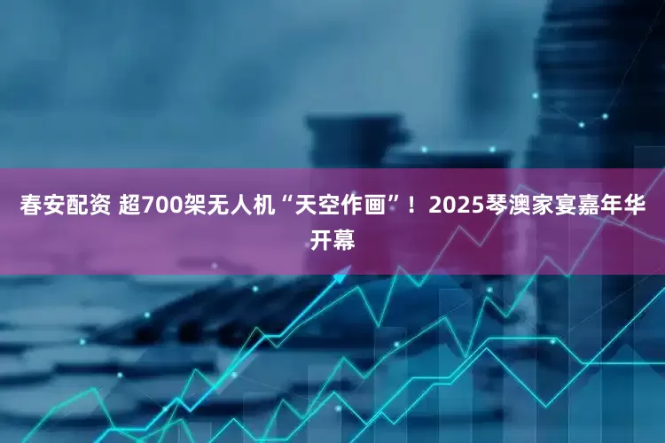 春安配资 超700架无人机“天空作画”！2025琴澳家宴嘉年华开幕