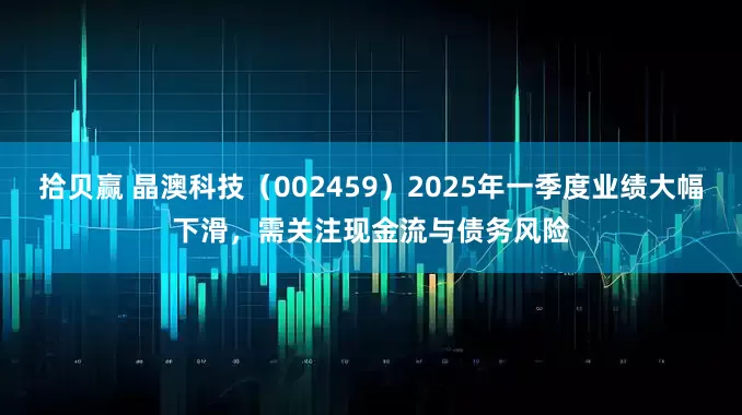 拾贝赢 晶澳科技（002459）2025年一季度业绩大幅下滑，需关注现金流与债务风险
