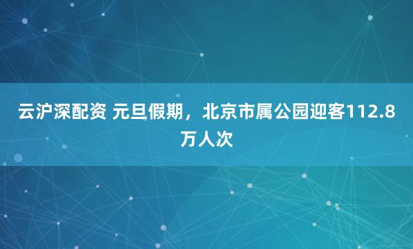云沪深配资 元旦假期，北京市属公园迎客112.8万人次