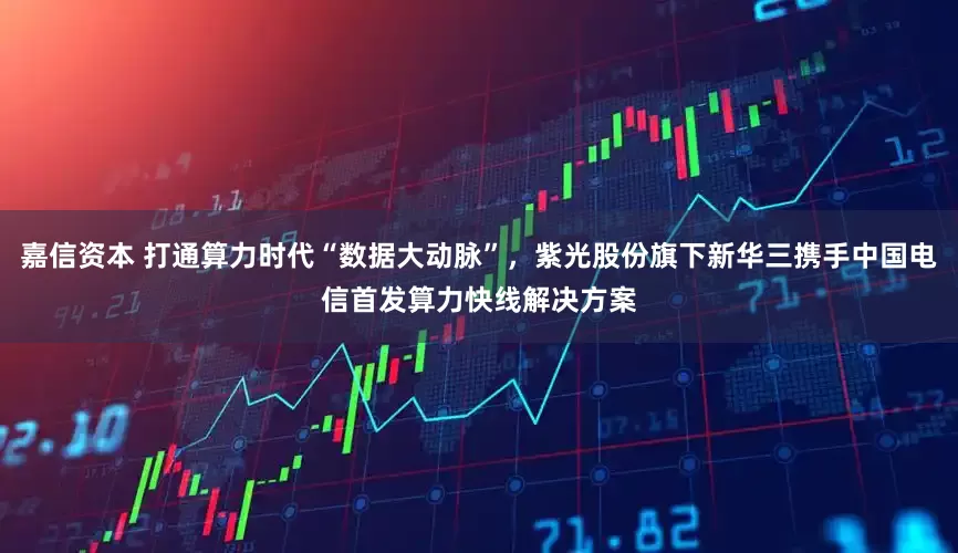 嘉信资本 打通算力时代“数据大动脉”，紫光股份旗下新华三携手中国电信首发算力快线解决方案