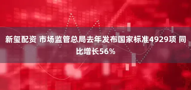 新玺配资 市场监管总局去年发布国家标准4929项 同比增长56%