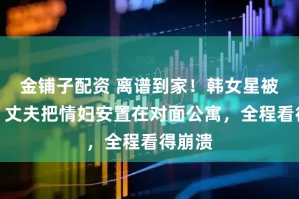 金铺子配资 离谱到家！韩女星被家暴，丈夫把情妇安置在对面公寓，全程看得崩溃