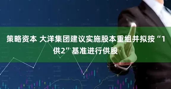 策略资本 大洋集团建议实施股本重组并拟按“1供2”基准进行供股