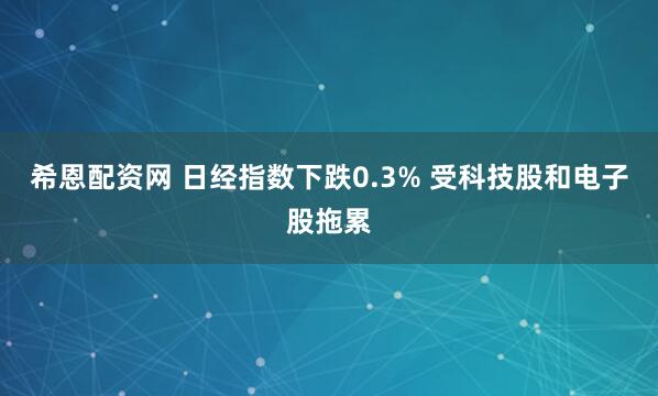 希恩配资网 日经指数下跌0.3% 受科技股和电子股拖累
